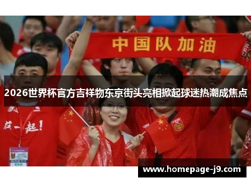 2026世界杯官方吉祥物东京街头亮相掀起球迷热潮成焦点