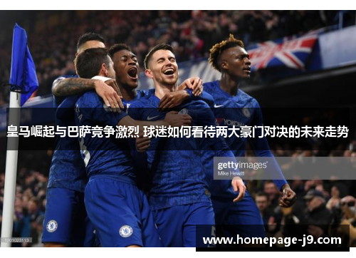 皇马崛起与巴萨竞争激烈 球迷如何看待两大豪门对决的未来走势