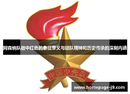 阿森纳队徽中红色的象征意义与团队精神和历史传承的深刻内涵 阿森纳队徽中红色的象征意义与团队精神和历史传承的深刻内涵